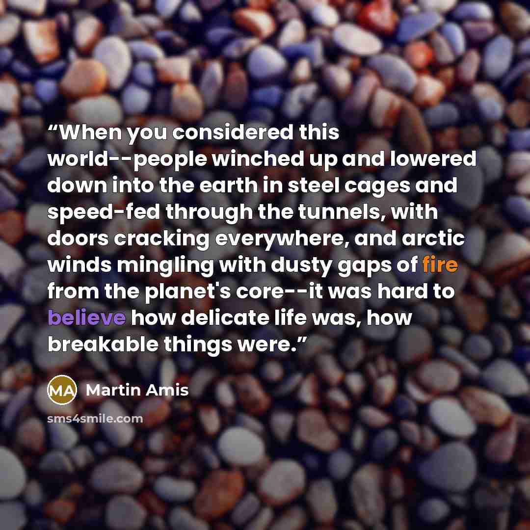 “When you considered this world--people winched up and lowered down into the earth in steel cages and speed-fed through the tunnels, with doors cracking everywhere, and arctic winds mingling with dusty gaps of fire from the planet's core--it was hard to believe how delicate life was, how breakable…” quote by Martin Amis
