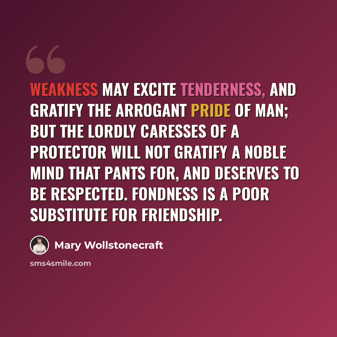 “Weakness may excite tenderness, and gratify the arrogant pride of man; but the lordly caresses of a protector will not gratify a noble mind that pants for, and deserves to be respected. Fondness is a poor substitute for friendship.” quote by Mary Wollstonecraft