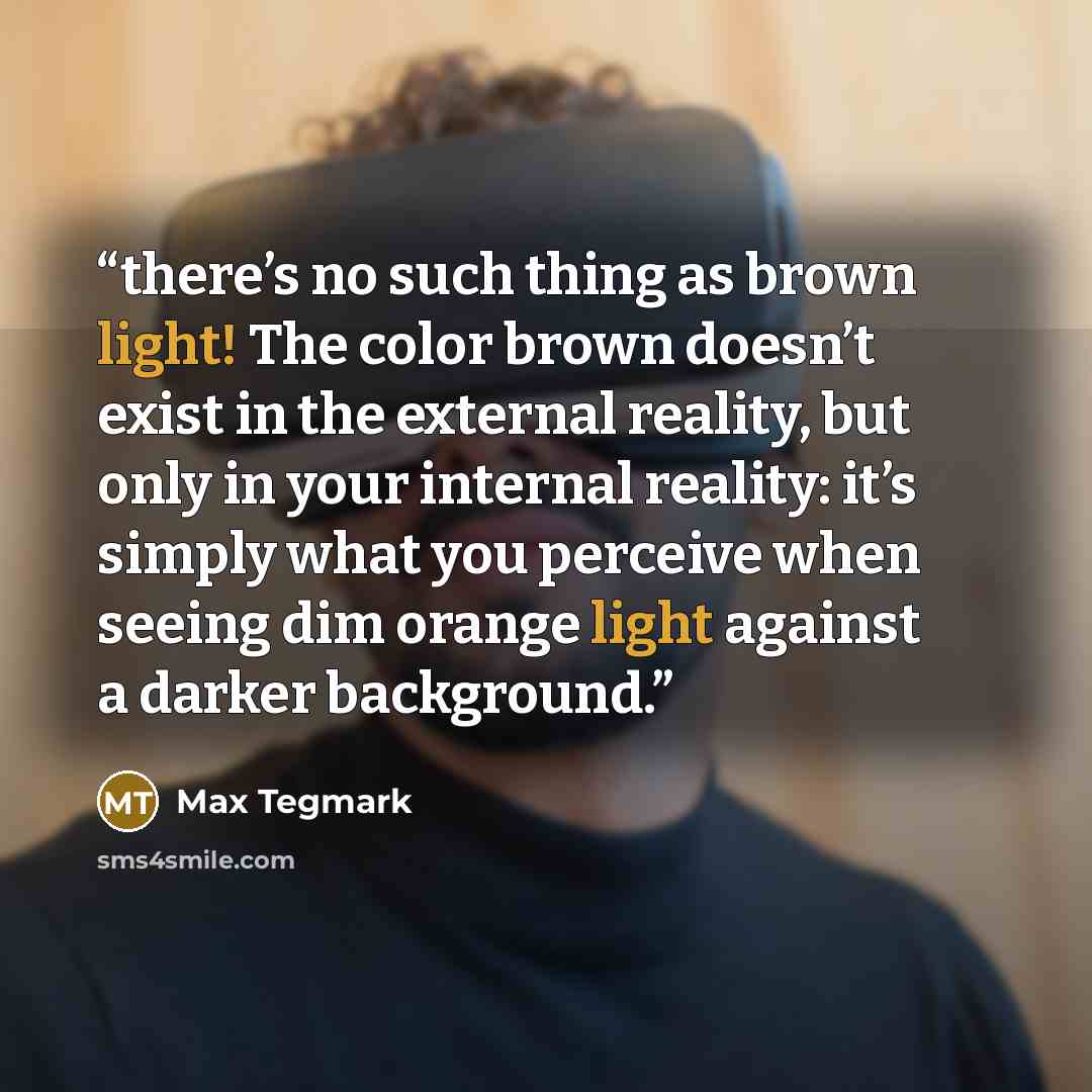 “there’s no such thing as brown light! The color brown doesn’t exist in the external reality, but only in your internal reality: it’s simply what you perceive when seeing dim orange light against a darker background.” quote by Max Tegmark