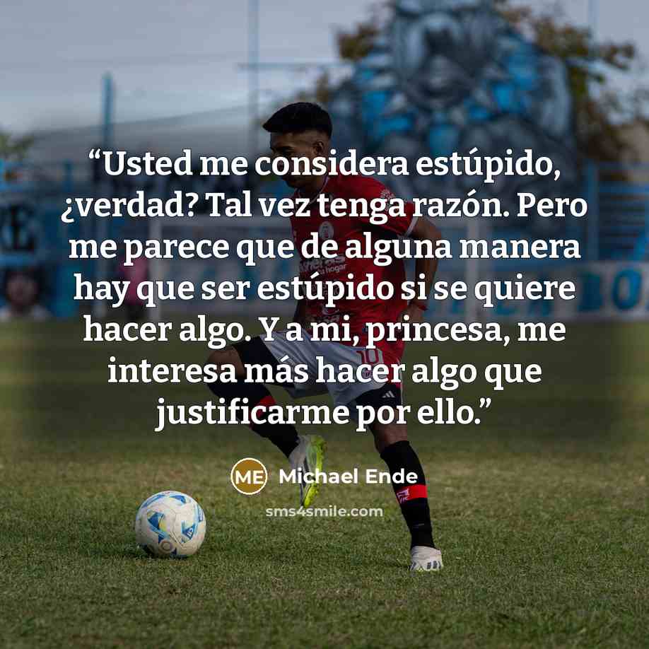 “Usted me considera estúpido, ¿verdad? Tal vez tenga razón. Pero me parece que de alguna manera hay que ser estúpido si se quiere hacer algo. Y a mi, princesa, me interesa más hacer algo que justificarme por ello.” quote by Michael Ende