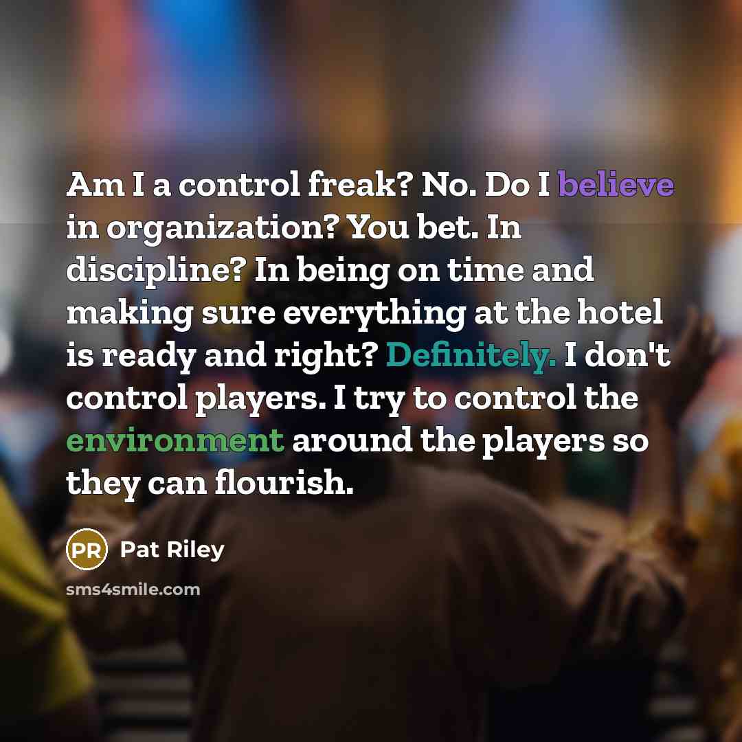 “Am I a control freak? No. Do I believe in organization? You bet. In discipline? In being on time and making sure everything at the hotel is ready and right? Definitely. I don't control players. I try to control the environment around the players so they can flourish.” quote by Pat Riley