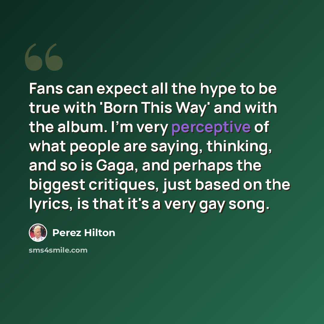 “Fans can expect all the hype to be true with 'Born This Way' and with the album. I'm very perceptive of what people are saying, thinking, and so is Gaga, and perhaps the biggest critiques, just based on the lyrics, is that it's a very gay song.” quote by Perez Hilton