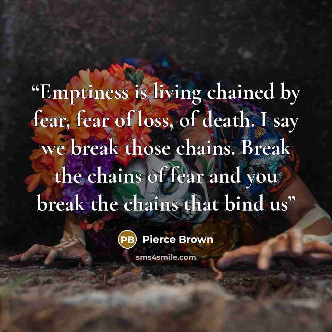 “Emptiness is living chained by fear, fear of loss, of death. I say we break those chains. Break the chains of fear and you break the chains that bind us” quote by Pierce Brown