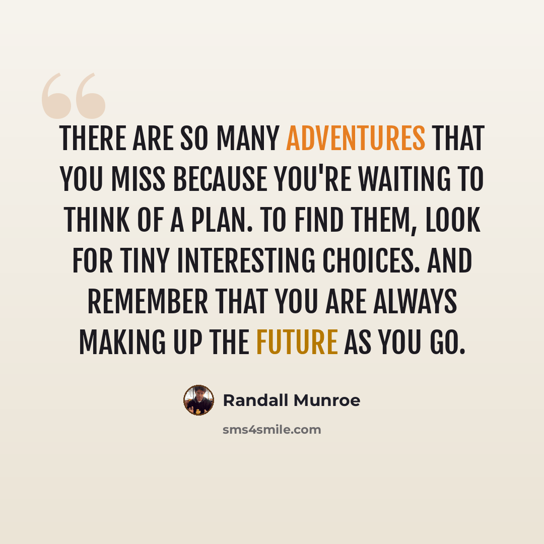 “There are so many adventures that you miss because you're waiting to think of a plan. To find them, look for tiny interesting choices. And remember that you are always making up the future as you go.” quote by Randall Munroe