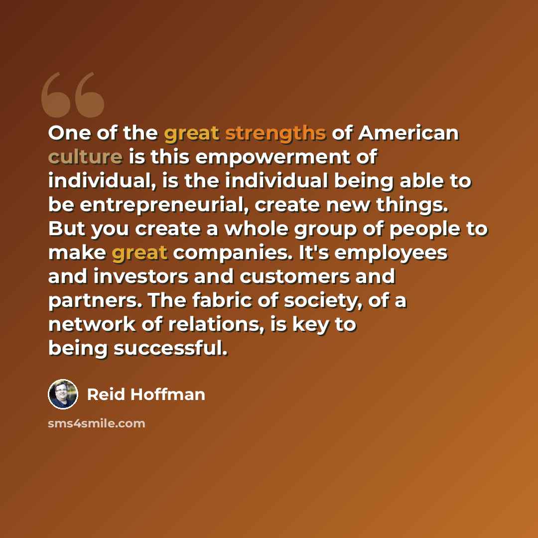 “One of the great strengths of American culture is this empowerment of individual, is the individual being able to be entrepreneurial, create new things. But you create a whole group of people to make great companies. It's employees and investors and customers and partners. The fabric of society…” quote by Reid Hoffman