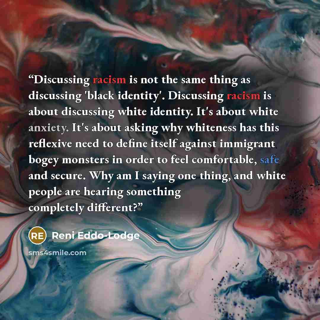 “Discussing racism is not the same thing as discussing 'black identity'. Discussing racism is about discussing white identity. It's about white anxiety. It's about asking why whiteness has this reflexive need to define itself against immigrant bogey monsters in order to feel comfortable, safe and…” quote by Reni Eddo-Lodge