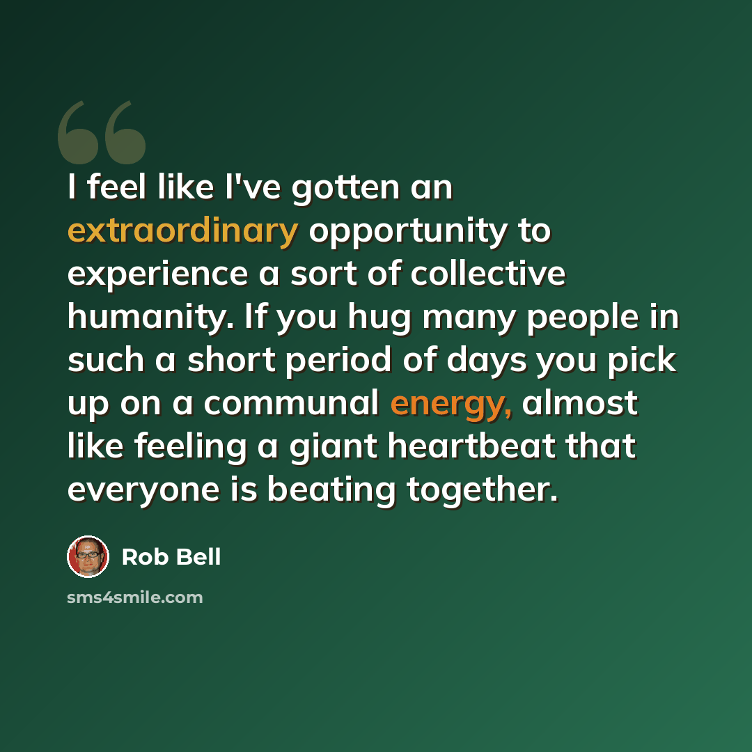 “I feel like I've gotten an extraordinary opportunity to experience a sort of collective humanity. If you hug many people in such a short period of days you pick up on a communal energy, almost like feeling a giant heartbeat that everyone is beating together.” quote by Rob Bell