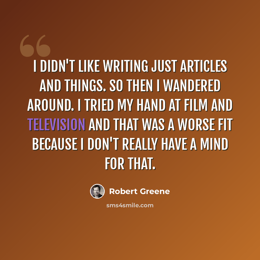 “I didn't like writing just articles and things. So then I wandered around. I tried my hand at film and television and that was a worse fit because I don't really have a mind for that.” quote by Robert Greene