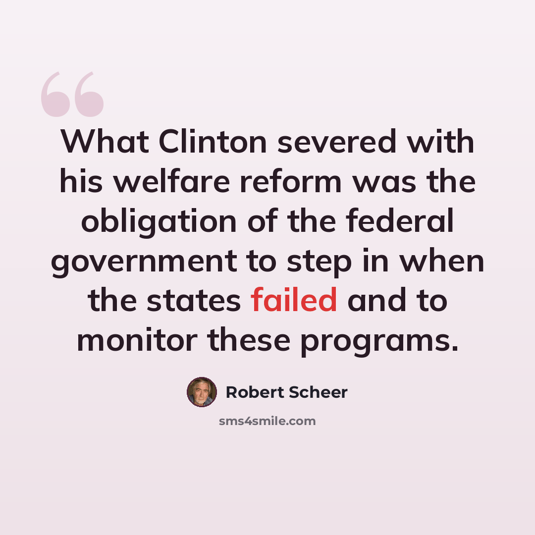 “What Clinton severed with his welfare reform was the obligation of the federal government to step in when the states failed and to monitor these programs.” quote by Robert Scheer