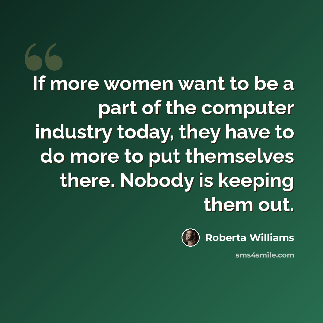 “If more women want to be a part of the computer industry today, they have to do more to put themselves there. Nobody is keeping them out.” quote by Roberta Williams