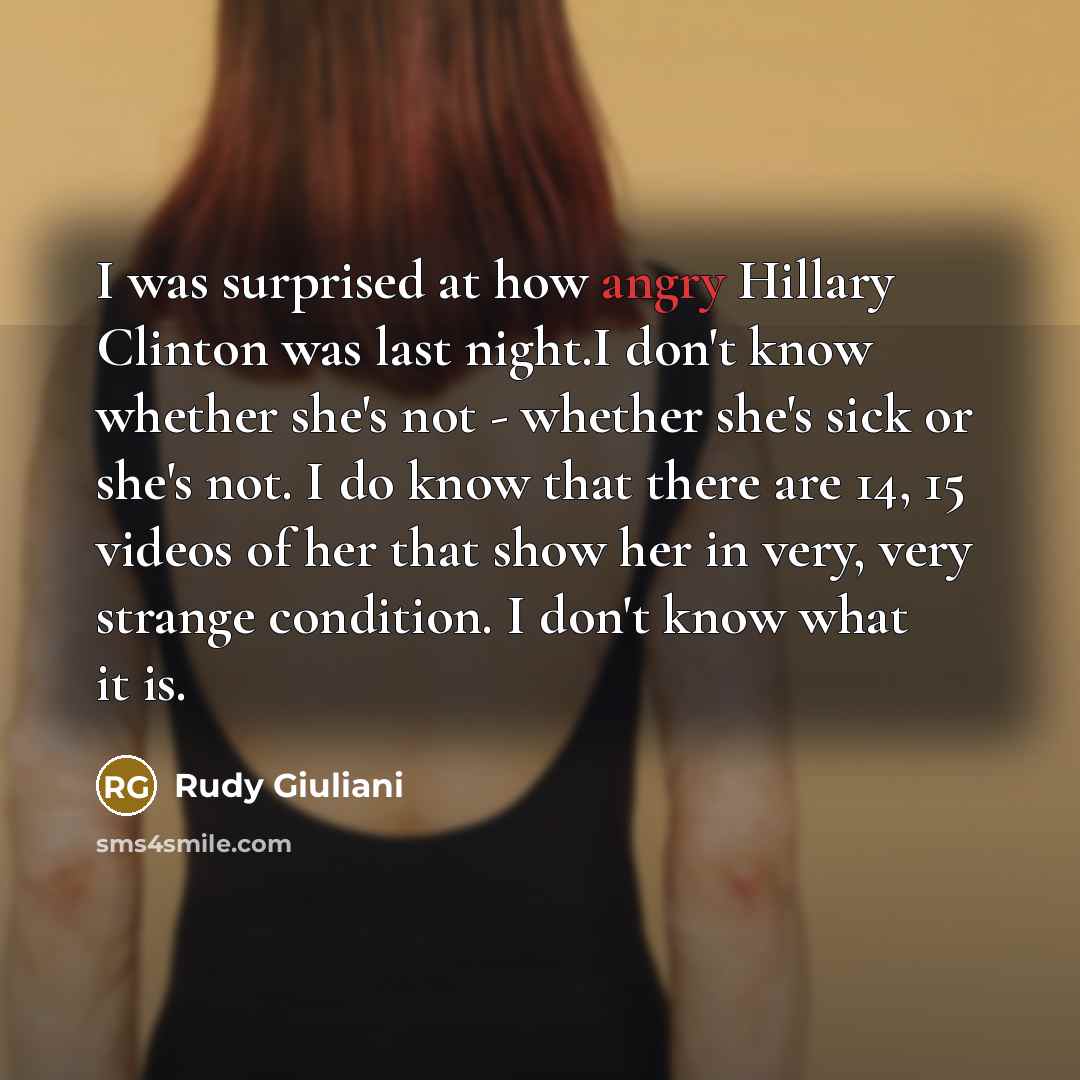 “I was surprised at how angry Hillary Clinton was last night.I don't know whether she's not - whether she's sick or she's not. I do know that there are 14, 15 videos of her that show her in very, very strange condition. I don't know what it is.” quote by Rudy Giuliani