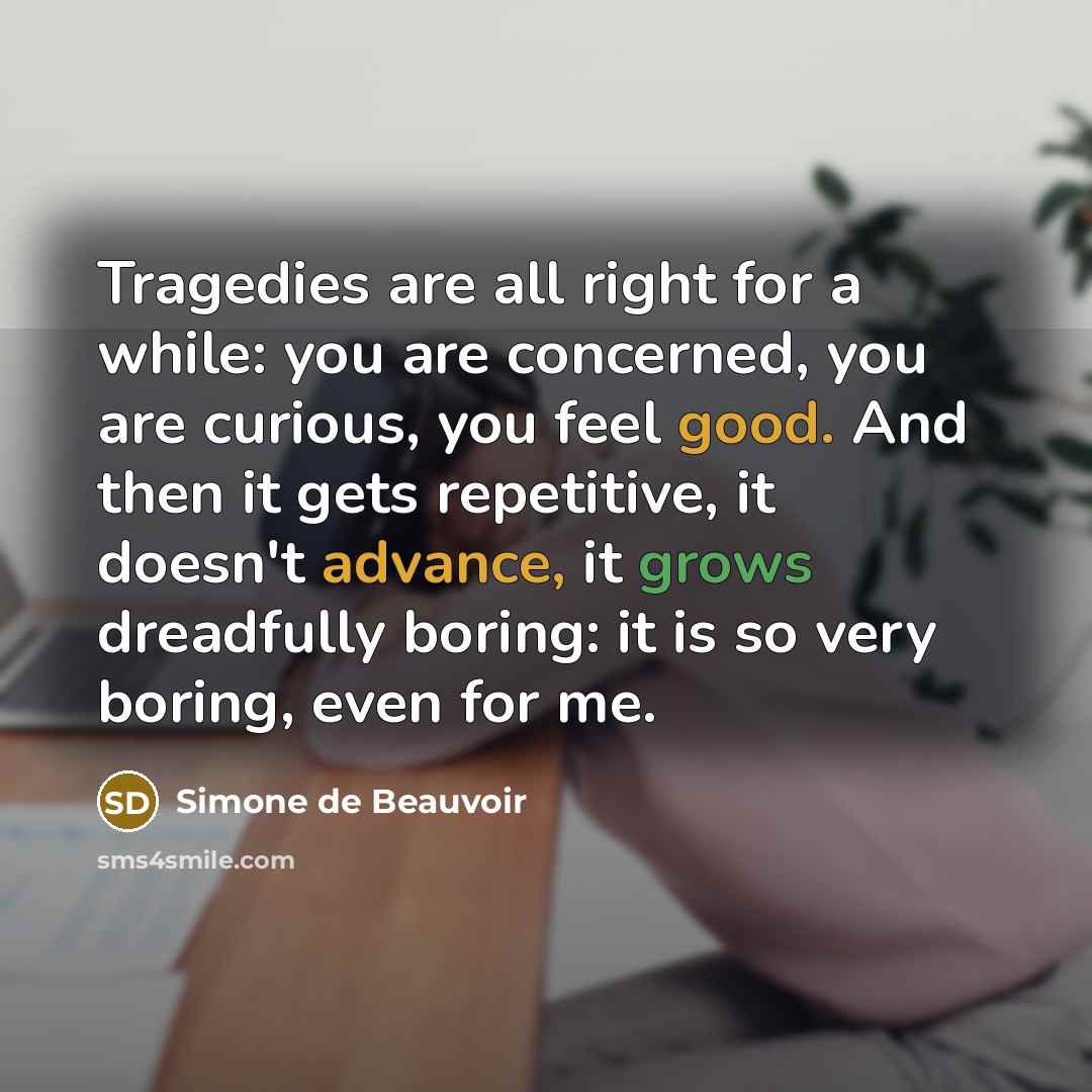 “Tragedies are all right for a while: you are concerned, you are curious, you feel good. And then it gets repetitive, it doesn't advance, it grows dreadfully boring: it is so very boring, even for me.” quote by Simone de Beauvoir