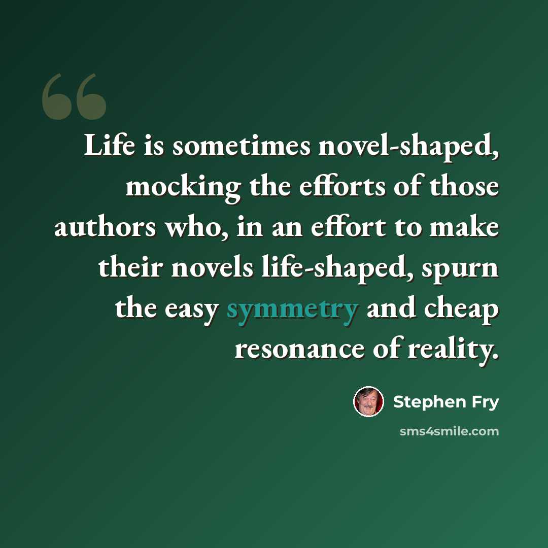 “Life is sometimes novel-shaped, mocking the efforts of those authors who, in an effort to make their novels life-shaped, spurn the easy symmetry and cheap resonance of reality.” quote by Stephen Fry