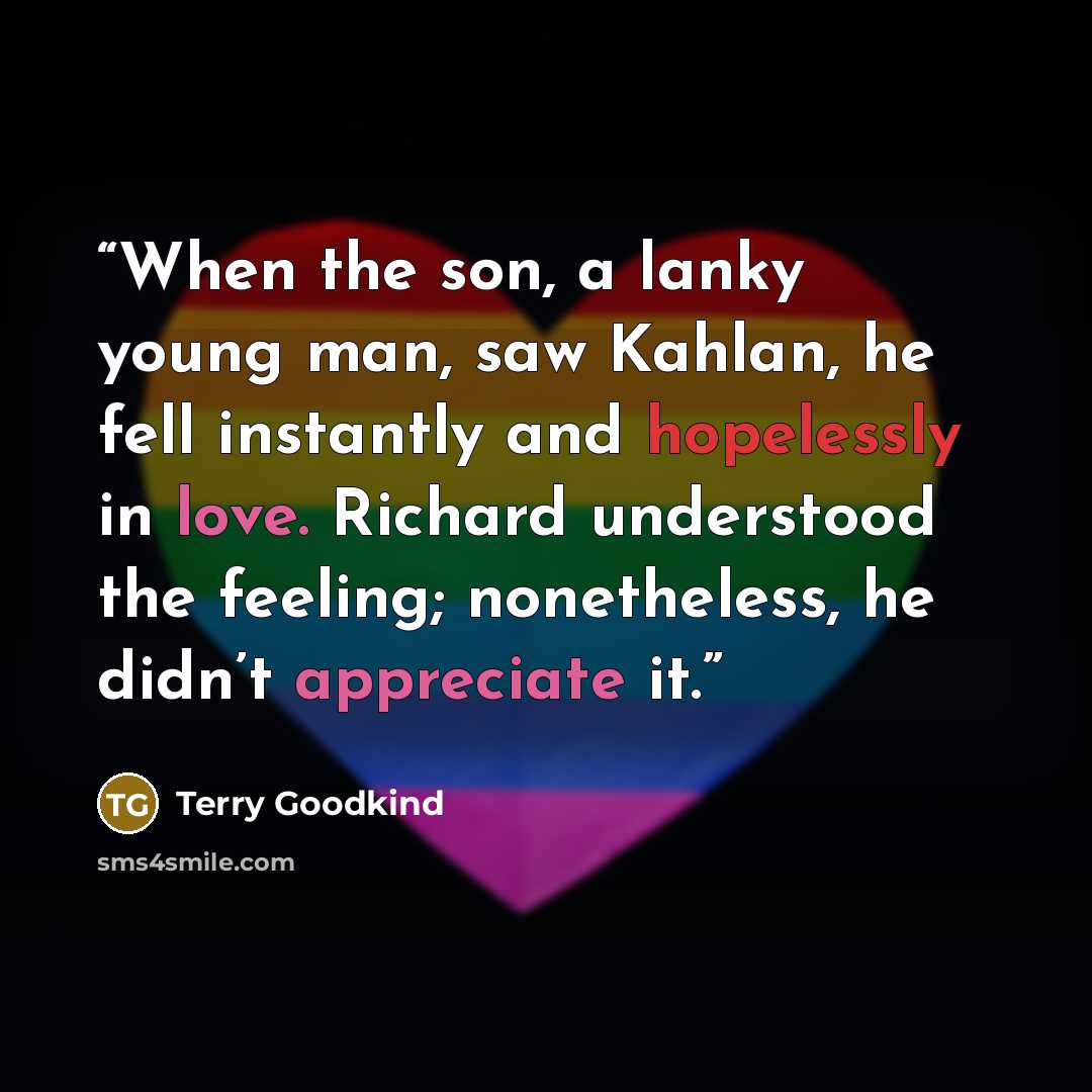 “When the son, a lanky young man, saw Kahlan, he fell instantly and hopelessly in love. Richard understood the feeling; nonetheless, he didn’t appreciate it.” quote by Terry Goodkind