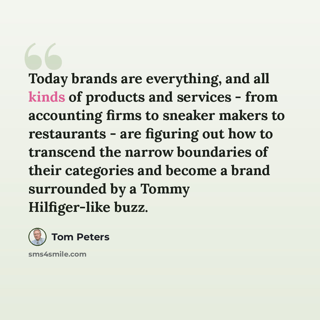 “Today brands are everything, and all kinds of products and services - from accounting firms to sneaker makers to restaurants - are figuring out how to transcend the narrow boundaries of their categories and become a brand surrounded by a Tommy Hilfiger-like buzz.” quote by Tom Peters