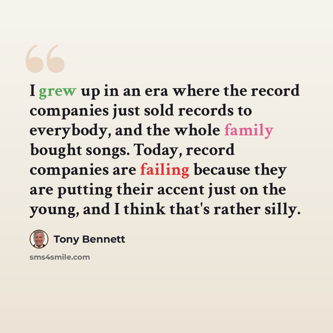 “I grew up in an era where the record companies just sold records to everybody, and the whole family bought songs. Today, record companies are failing because they are putting their accent just on the young, and I think that's rather silly.” quote by Tony Bennett