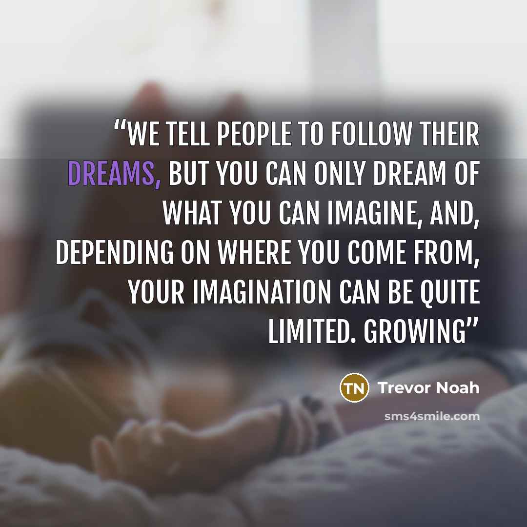 “We tell people to follow their dreams, but you can only dream of what you can imagine, and, depending on where you come from, your imagination can be quite limited. Growing” quote by Trevor Noah