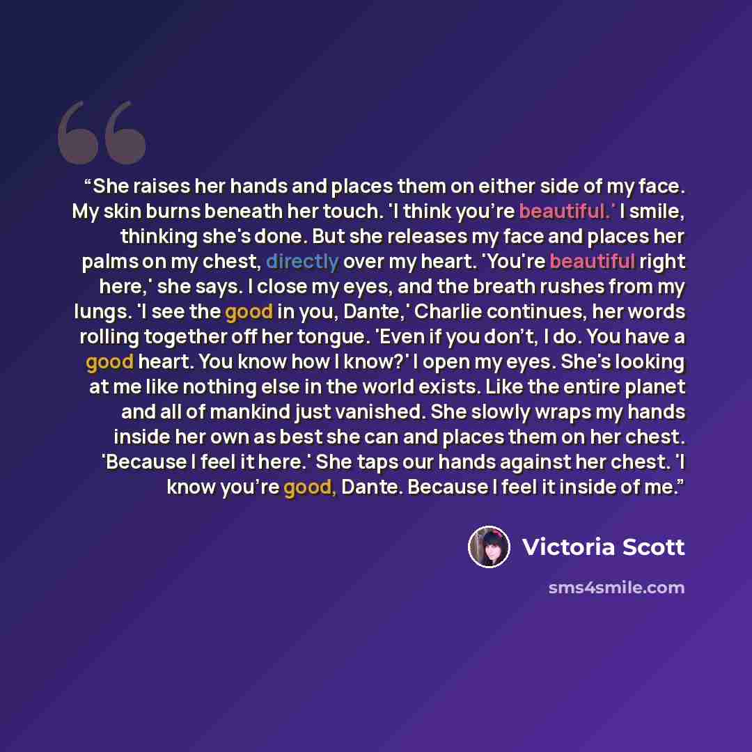 “She raises her hands and places them on either side of my face. My skin burns beneath her touch. 'I think you're beautiful.' I smile, thinking she's done. But she releases my face and places her palms on my chest, directly over my heart. 'You're beautiful right here,' she says. I close my eyes…” quote by Victoria Scott