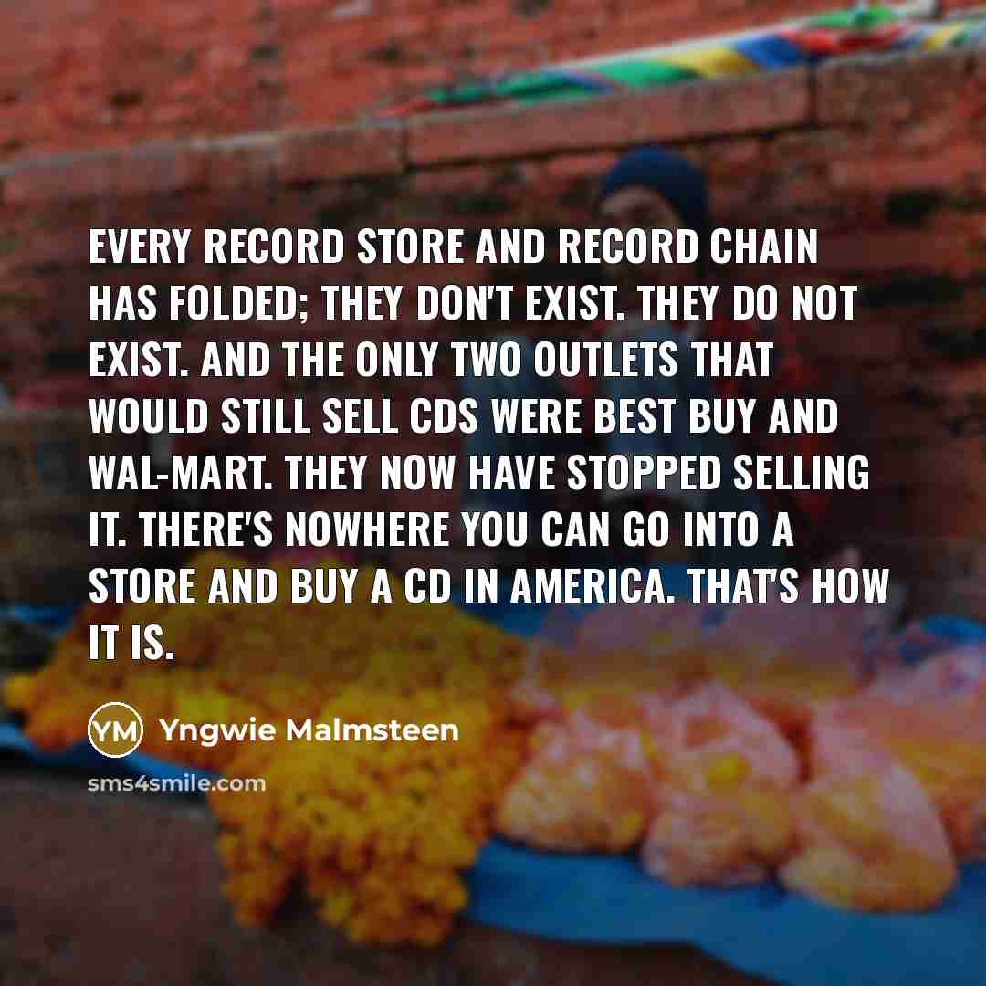 “Every record store and record chain has folded; they don't exist. They do not exist. And the only two outlets that would still sell CDs were Best Buy and Wal-Mart. They now have stopped selling it. There's nowhere you can go into a store and buy a CD in America. That's how it is.” quote by Yngwie Malmsteen