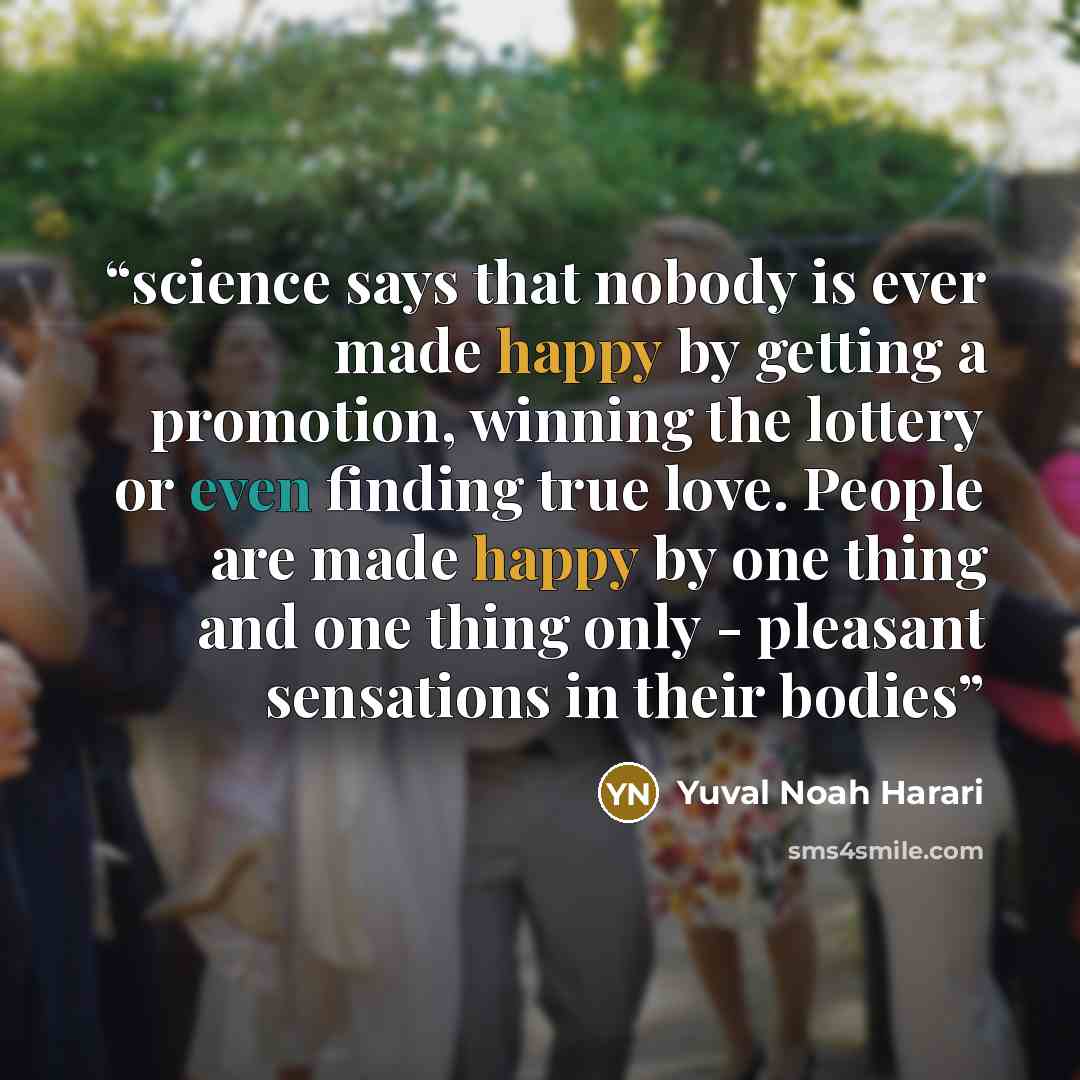 “science says that nobody is ever made happy by getting a promotion, winning the lottery or even finding true love. People are made happy by one thing and one thing only - pleasant sensations in their bodies” quote by Yuval Noah Harari