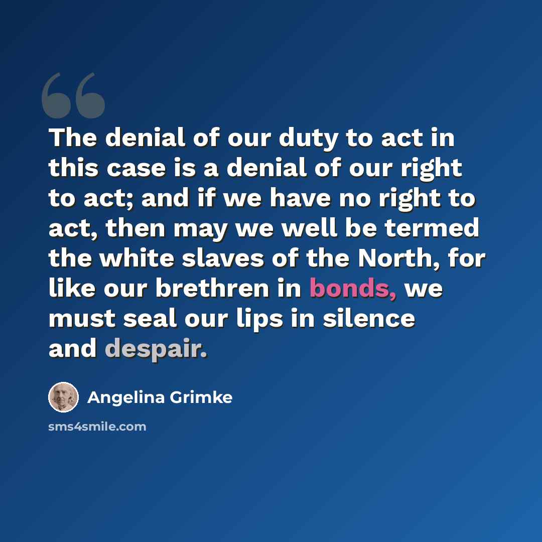 “The denial of our duty to act in this case is a denial of our right to act; and if we have no right to act, then may we well be termed the white slaves of the North, for like our brethren in bonds, we must seal our lips in silence and despair.” quote by Angelina Grimke