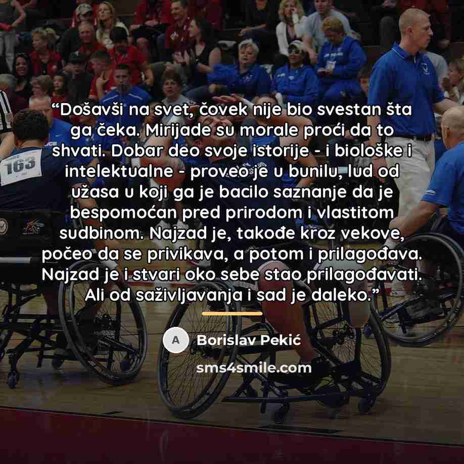 “Došavši na svet, čovek nije bio svestan šta ga čeka. Mirijade su morale proći da to shvati. Dobar deo svoje istorije - i biološke i intelektualne - proveo je u bunilu, lud od užasa u koji ga je bacilo saznanje da je bespomoćan pred prirodom i vlastitom sudbinom. Najzad je, takođe kroz vekove…” quote by Borislav Pekić