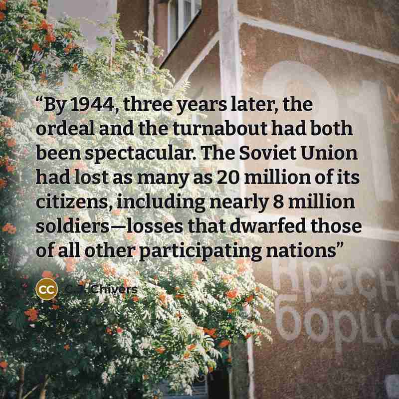 “By 1944, three years later, the ordeal and the turnabout had both been spectacular. The Soviet Union had lost as many as 20 million of its citizens, including nearly 8 million soldiers—losses that dwarfed those of all other participating nations” quote by C.J. Chivers