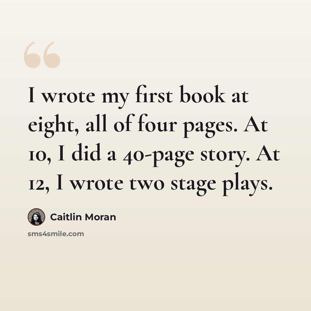 “I wrote my first book at eight, all of four pages. At 10, I did a 40-page story. At 12, I wrote two stage plays.” quote by Caitlin Moran