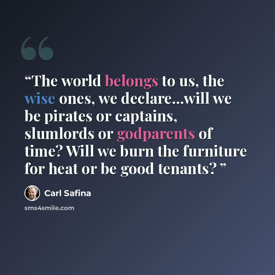 “The world belongs to us, the wise ones, we declare...will we be pirates or captains, slumlords or godparents of time? Will we burn the furniture for heat or be good tenants?” quote by Carl Safina