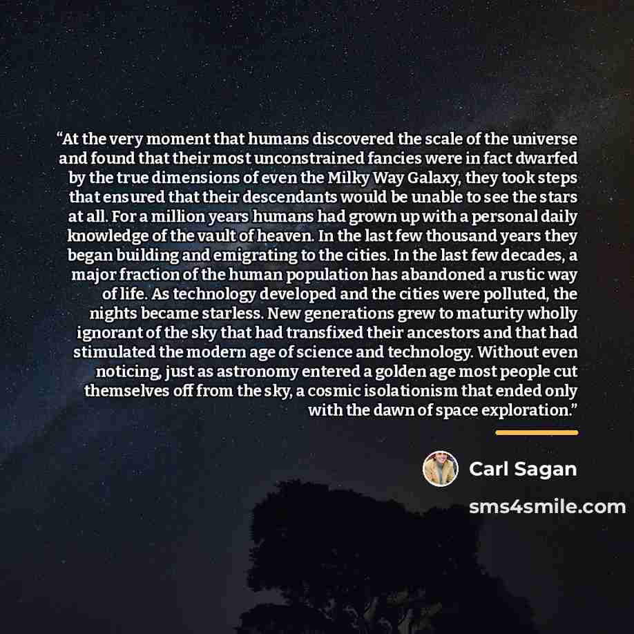 “At the very moment that humans discovered the scale of the universe and found that their most unconstrained fancies were in fact dwarfed by the true dimensions of even the Milky Way Galaxy, they took steps that ensured that their descendants would be unable to see the stars at all. For a million…” quote by Carl Sagan
