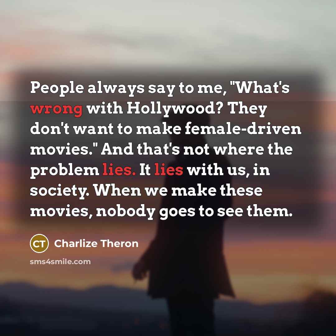 “People always say to me, "What's wrong with Hollywood? They don't want to make female-driven movies." And that's not where the problem lies. It lies with us, in society. When we make these movies, nobody goes to see them.” quote by Charlize Theron