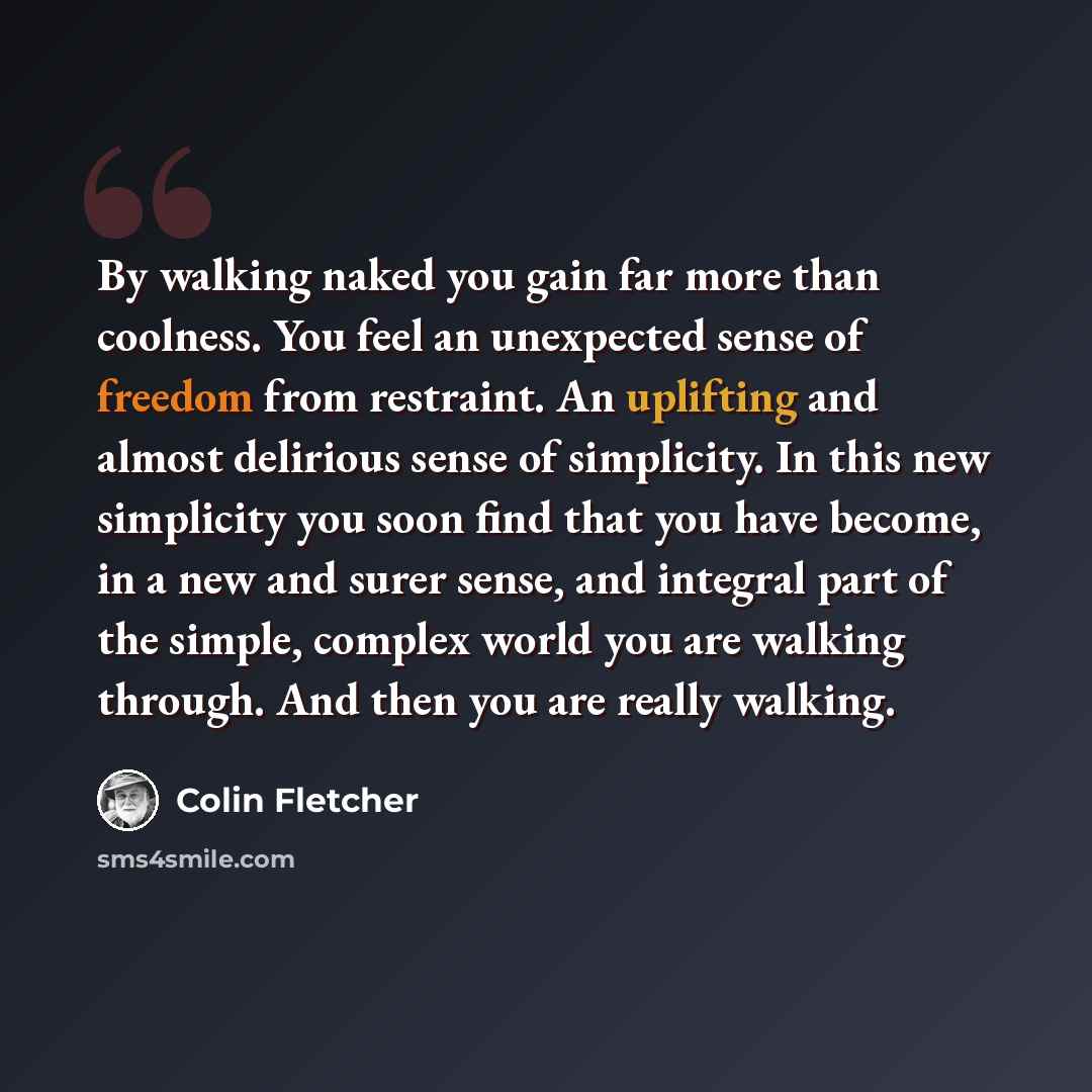 “By walking naked you gain far more than coolness. You feel an unexpected sense of freedom from restraint. An uplifting and almost delirious sense of simplicity. In this new simplicity you soon find that you have become, in a new and surer sense, and integral part of the simple, complex world you…” quote by Colin Fletcher