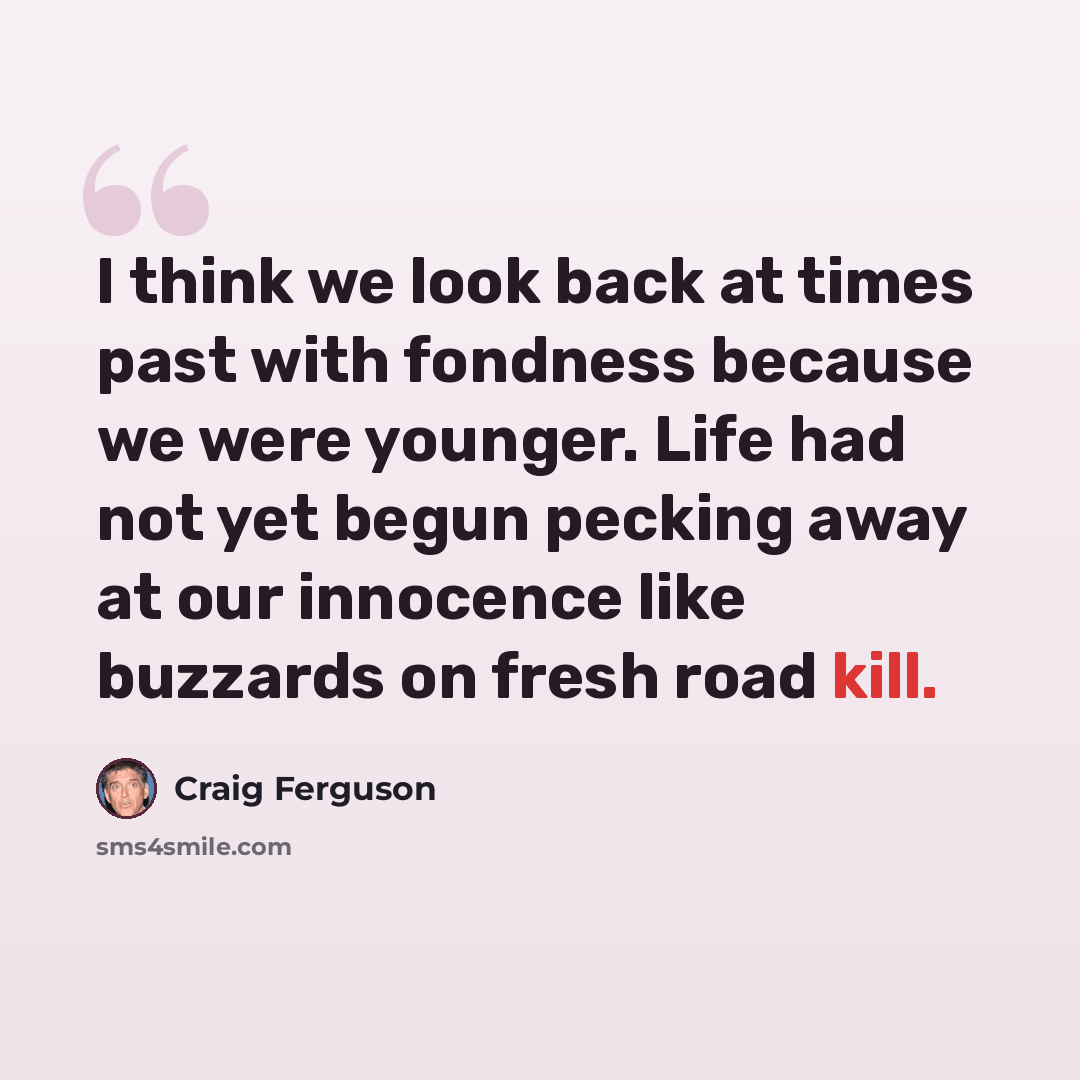 “I think we look back at times past with fondness because we were younger. Life had not yet begun pecking away at our innocence like buzzards on fresh road kill.” quote by Craig Ferguson