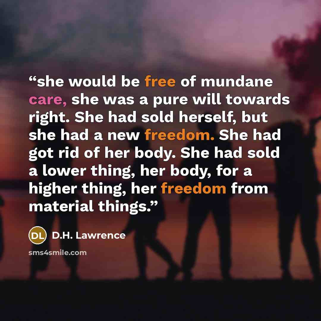 “she would be free of mundane care, she was a pure will towards right. She had sold herself, but she had a new freedom. She had got rid of her body. She had sold a lower thing, her body, for a higher thing, her freedom from material things.” quote by D.H. Lawrence