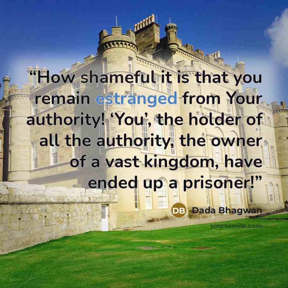 “How shameful it is that you remain estranged from Your authority! ‘You’, the holder of all the authority, the owner of a vast kingdom, have ended up a prisoner!” quote by Dada Bhagwan