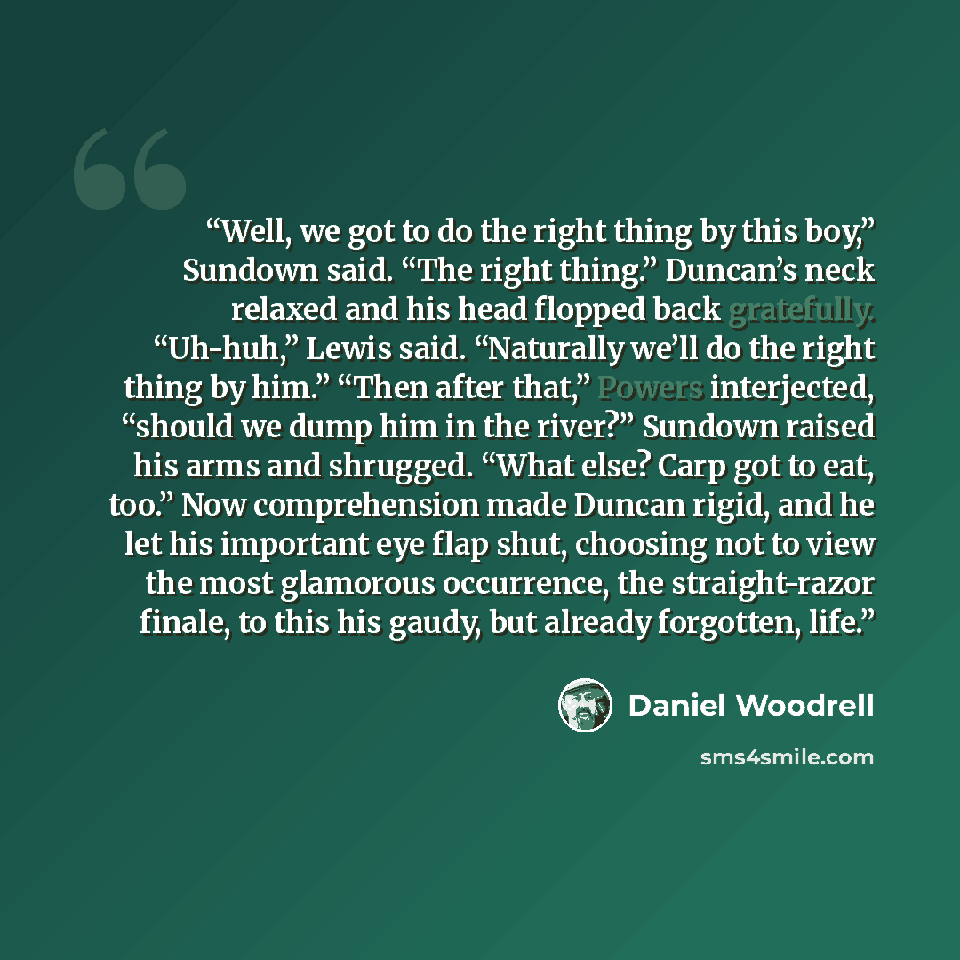 “Well, we got to do the right thing by this boy,” Sundown said. “The right thing.” Duncan’s neck relaxed and his head flopped back gratefully. “Uh-huh,” Lewis said. “Naturally we’ll do the right thing by him.” “Then after that,” Powers interjected, “should we dump him in the river?” Sundown raised…” quote by Daniel Woodrell