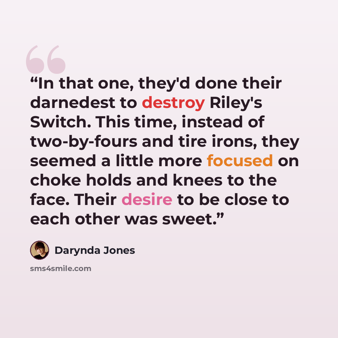 “In that one, they'd done their darnedest to destroy Riley's Switch. This time, instead of two-by-fours and tire irons, they seemed a little more focused on choke holds and knees to the face. Their desire to be close to each other was sweet.” quote by Darynda Jones
