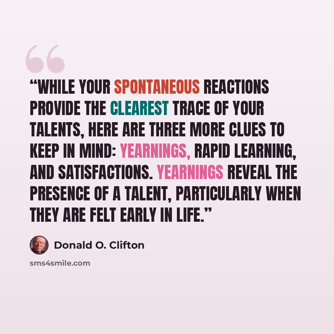 “While your spontaneous reactions provide the clearest trace of your talents, here are three more clues to keep in mind: yearnings, rapid learning, and satisfactions. Yearnings reveal the presence of a talent, particularly when they are felt early in life.” quote by Donald O. Clifton