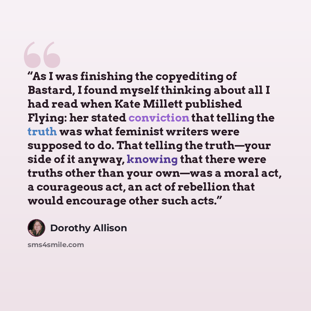 “As I was finishing the copyediting of Bastard, I found myself thinking about all I had read when Kate Millett published Flying: her stated conviction that telling the truth was what feminist writers were supposed to do. That telling the truth—your side of it anyway, knowing that there were truths…” quote by Dorothy Allison