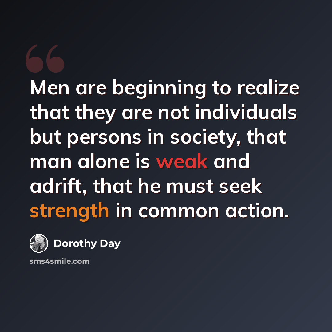 “Men are beginning to realize that they are not individuals but persons in society, that man alone is weak and adrift, that he must seek strength in common action.” quote by Dorothy Day