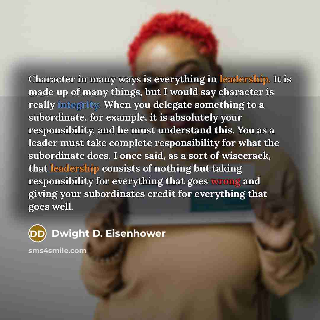 “Character in many ways is everything in leadership. It is made up of many things, but I would say character is really integrity. When you delegate something to a subordinate, for example, it is absolutely your responsibility, and he must understand this. You as a leader must take complete…” quote by Dwight D. Eisenhower