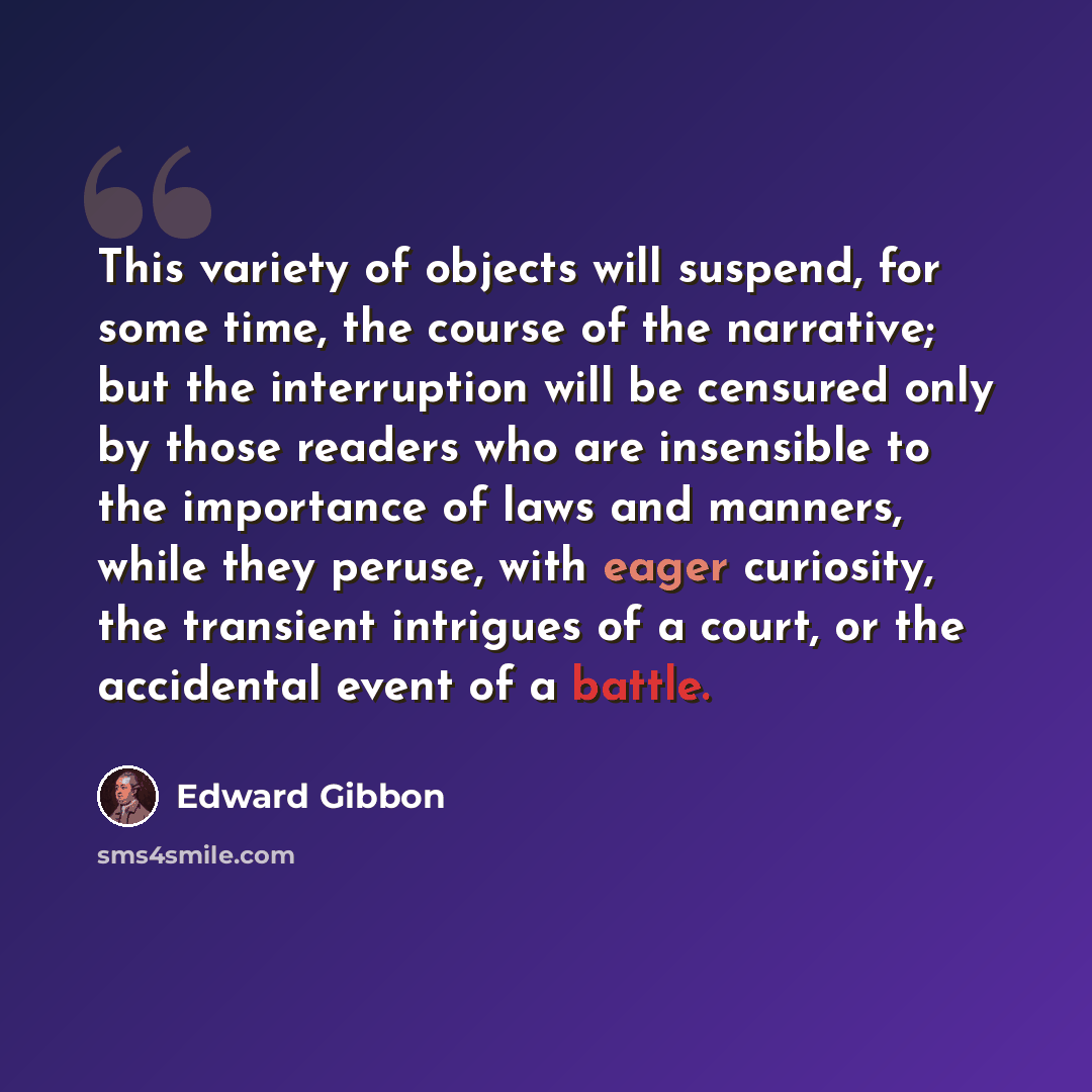 “This variety of objects will suspend, for some time, the course of the narrative; but the interruption will be censured only by those readers who are insensible to the importance of laws and manners, while they peruse, with eager curiosity, the transient intrigues of a court, or the accidental…” quote by Edward Gibbon
