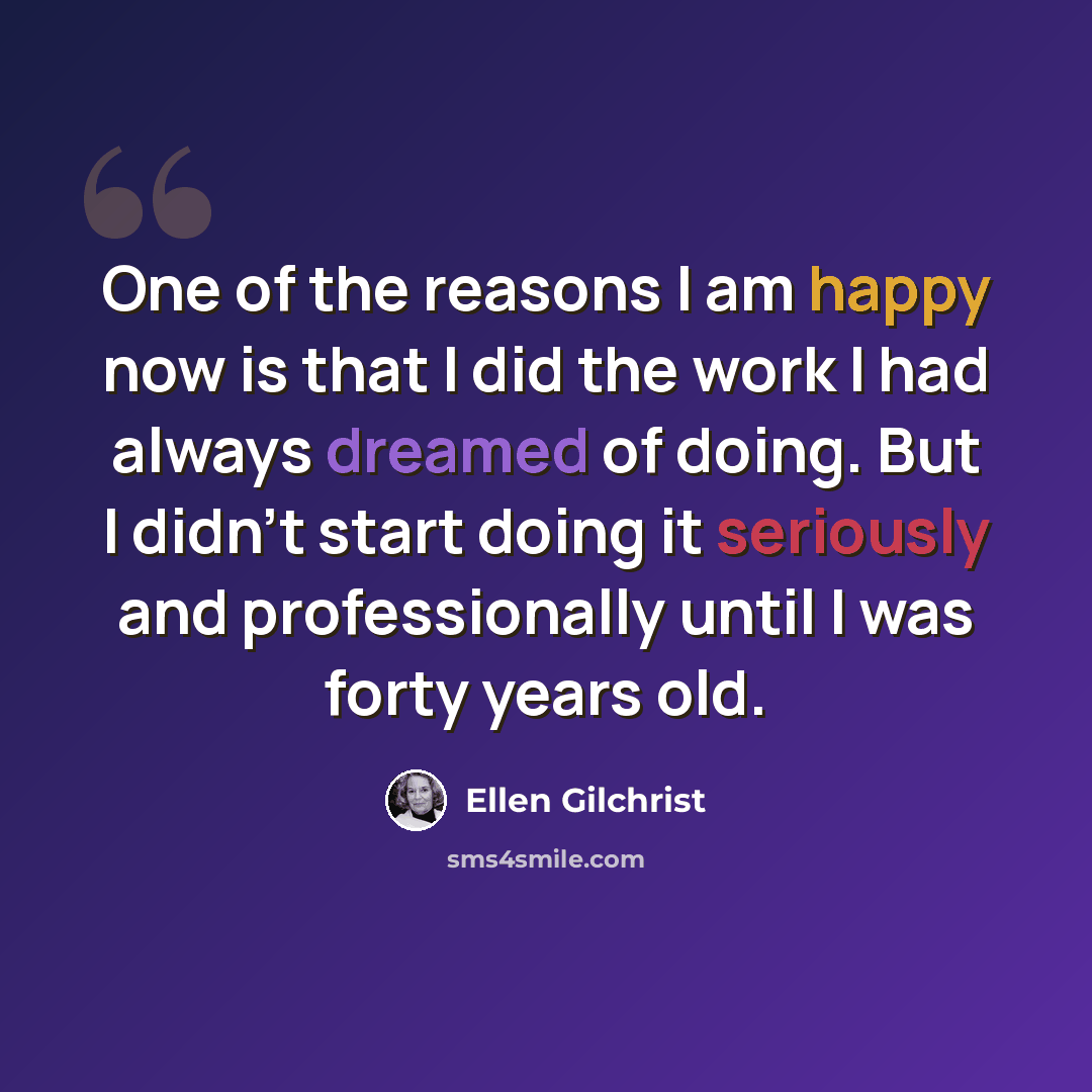 “One of the reasons I am happy now is that I did the work I had always dreamed of doing. But I didn't start doing it seriously and professionally until I was forty years old.” quote by Ellen Gilchrist