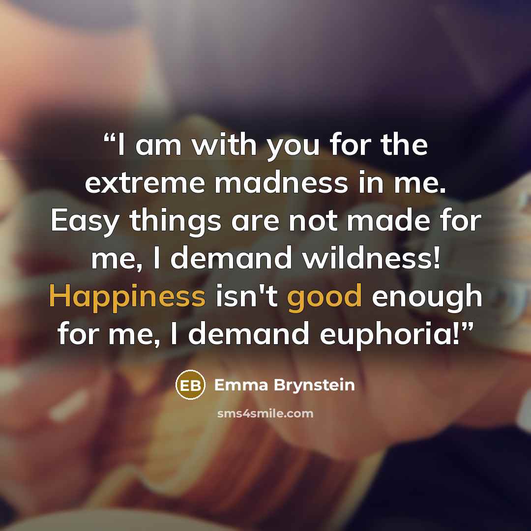 “I am with you for the extreme madness in me. Easy things are not made for me, I demand wildness! Happiness isn't good enough for me, I demand euphoria!” quote by Emma Brynstein