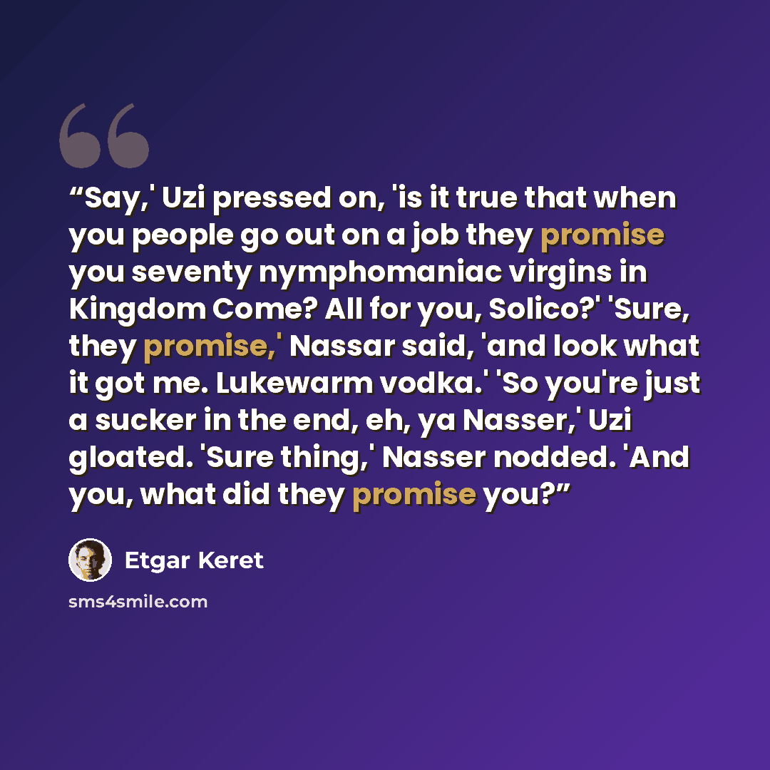 “Say,' Uzi pressed on, 'is it true that when you people go out on a job they promise you seventy nymphomaniac virgins in Kingdom Come? All for you, Solico?' 'Sure, they promise,' Nassar said, 'and look what it got me. Lukewarm vodka.' 'So you're just a sucker in the end, eh, ya Nasser,' Uzi…” quote by Etgar Keret