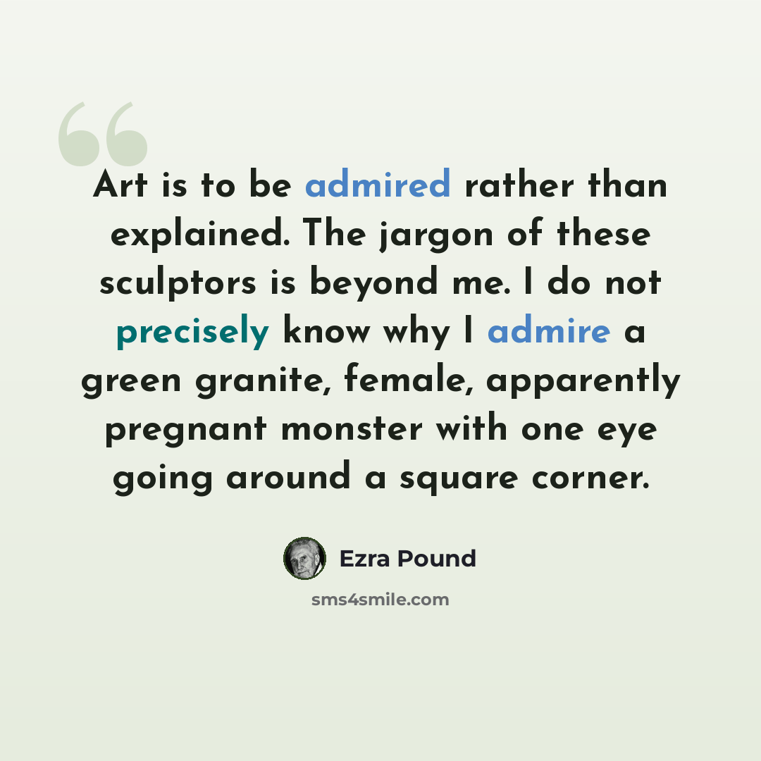 “Art is to be admired rather than explained. The jargon of these sculptors is beyond me. I do not precisely know why I admire a green granite, female, apparently pregnant monster with one eye going around a square corner.” quote by Ezra Pound