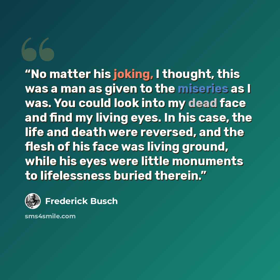 “No matter his joking, I thought, this was a man as given to the miseries as I was. You could look into my dead face and find my living eyes. In his case, the life and death were reversed, and the flesh of his face was living ground, while his eyes were little monuments to lifelessness buried…” quote by Frederick Busch