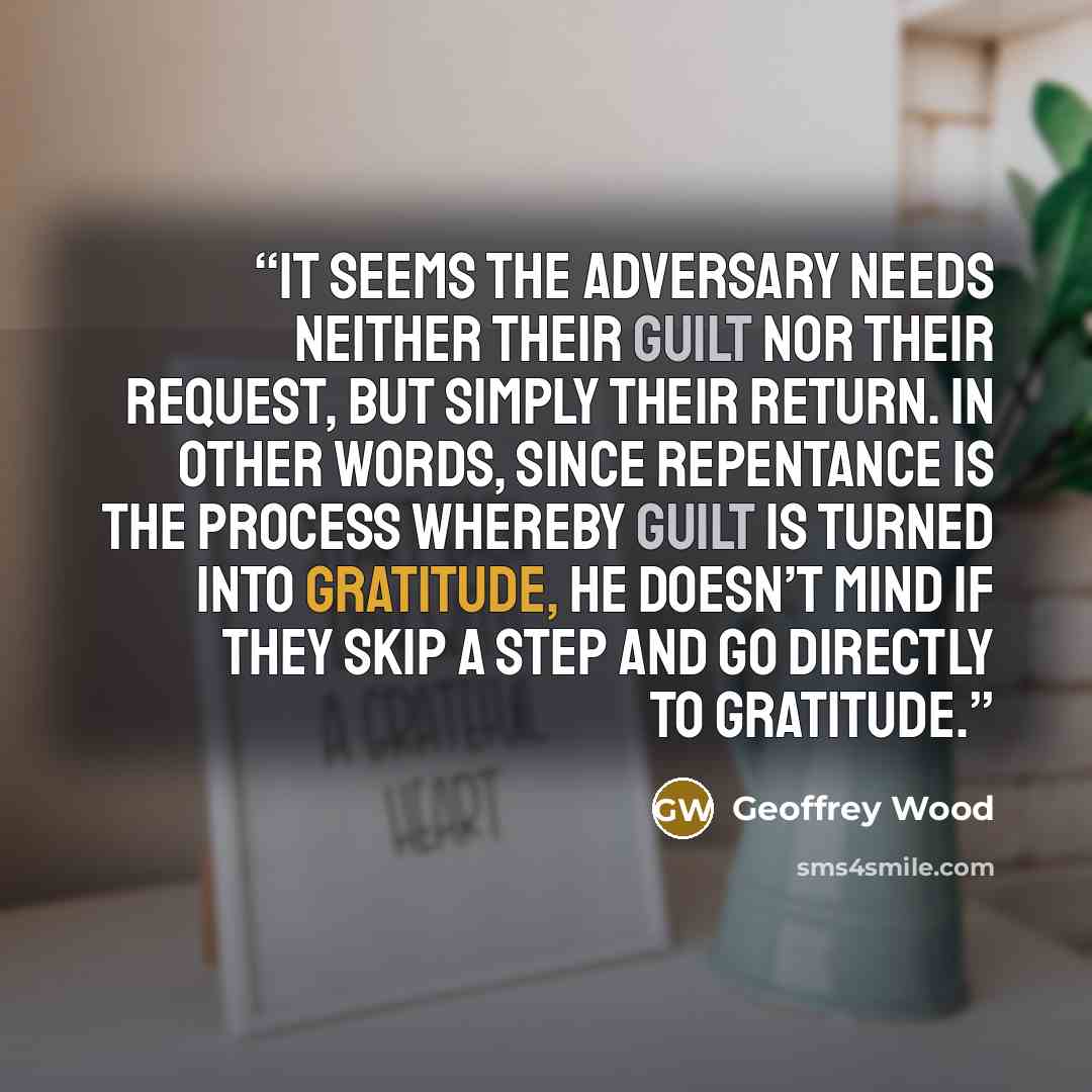 “It seems The Adversary needs neither their guilt nor their request, but simply their return. In other words, since repentance is the process whereby guilt is turned into gratitude, He doesn’t mind if they skip a step and go directly to gratitude.” quote by Geoffrey Wood
