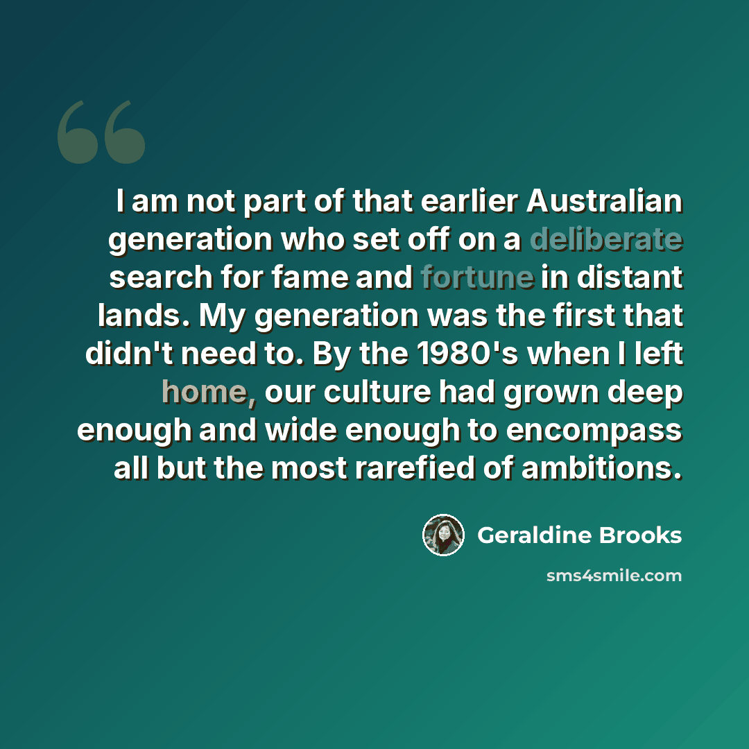 “I am not part of that earlier Australian generation who set off on a deliberate search for fame and fortune in distant lands. My generation was the first that didn't need to. By the 1980's when I left home, our culture had grown deep enough and wide enough to encompass all but the most rarefied of…” quote by Geraldine Brooks