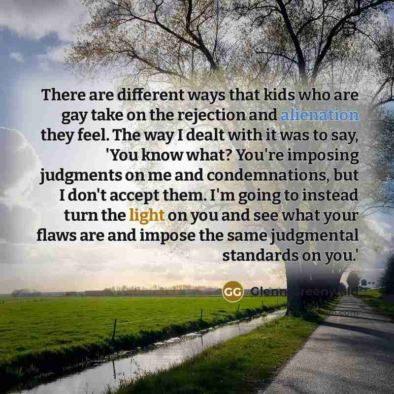 “There are different ways that kids who are gay take on the rejection and alienation they feel. The way I dealt with it was to say, 'You know what? You're imposing judgments on me and condemnations, but I don't accept them. I'm going to instead turn the light on you and see what your flaws are and…” quote by Glenn Greenwald